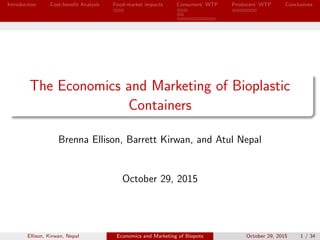 Introduction Cost-beneﬁt Analysis Food-market impacts Consumers’ WTP Producers’ WTP Conclusions
The Economics and Marketing of Bioplastic
Containers
Brenna Ellison, Barrett Kirwan, and Atul Nepal
October 29, 2015
Ellison, Kirwan, Nepal Economics and Marketing of Biopots October 29, 2015 1 / 34
 