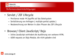 Social Collaboration 39: "Vernetzte Informationswelt“

Performancebeeinträchtigungen

• Servlet / JSF Lifecycle
– Persitence mode  Zugriffe auf das Dateisystem
– Serialisierung von Anfragen ( multiple partial update )
– Neuberechnung von Werten in allen Phasen des JSF Lifecycle

• Browser/ Client JavaScript/ Dojo
– Inline JavaScript verhindert die Ausführung von weiteren HTML
– AJAX requests an Dojo Module, die nicht geladen sind

www.dnug.de

 