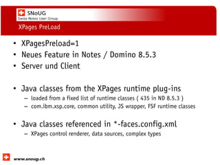 Social Collaboration 39: "Vernetzte Informationswelt“

XPages PreLoad

• XPagesPreload=1
• Neues Feature in Notes / Domino 8.5.3
• Server und Client
• Java classes from the XPages runtime plug-ins
– loaded from a fixed list of runtime classes ( 435 in ND 8.5.3 )
– com.ibm.xsp.core, common utility, JS wrapper, FSF runtime classes

• Java classes referenced in *-faces.config.xml
– XPages control renderer, data sources, complex types

www.dnug.de

 