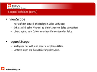 Social Collaboration 39: "Vernetzte Informationswelt“

Scoped Variables (cont.)

• viewScope
– Nur auf der aktuell angezeigten Seite verfügbar
– Inhalt wird beim Wechsel zu einer anderen Seite verworfen
– Übertragung von Daten zwischen Elementen der Seite

• requestScope
– Verfügbar nur während einer einzelnen Aktion.
– Umfasst auch die Aktualisierung der Seite.

www.dnug.de

 