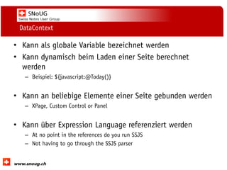 Social Collaboration 39: "Vernetzte Informationswelt“

DataContext

• Kann als globale Variable bezeichnet werden
• Kann dynamisch beim Laden einer Seite berechnet
werden
– Beispiel: ${javascript:@Today()}

• Kann an beliebige Elemente einer Seite gebunden werden
– XPage, Custom Control or Panel

• Kann über Expression Language referenziert werden
– At no point in the references do you run SSJS
– Not having to go through the SSJS parser
www.dnug.de

 