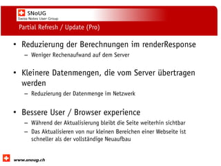 Social Collaboration 39: "Vernetzte Informationswelt“

Partial Refresh / Update (Pro)

• Reduzierung der Berechnungen im renderResponse
– Weniger Rechenaufwand auf dem Server

• Kleinere Datenmengen, die vom Server übertragen
werden
– Reduzierung der Datenmenge im Netzwerk

• Bessere User / Browser experience
– Während der Aktualisierung bleibt die Seite weiterhin sichtbar
– Das Aktualisieren von nur kleinen Bereichen einer Webseite ist
schneller als der vollständige Neuaufbau
www.dnug.de

 