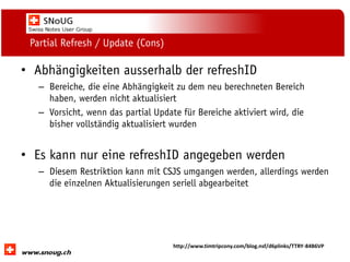 Social Collaboration 39: "Vernetzte Informationswelt“

Partial Refresh / Update (Cons)

• Abhängigkeiten ausserhalb der refreshID
– Bereiche, die eine Abhängigkeit zu dem neu berechneten Bereich
haben, werden nicht aktualisiert
– Vorsicht, wenn das partial Update für Bereiche aktiviert wird, die
bisher vollständig aktualisiert wurden

• Es kann nur eine refreshID angegeben werden
– Diesem Restriktion kann mit CSJS umgangen werden, allerdings werden
die einzelnen Aktualisierungen seriell abgearbeitet

www.dnug.de

http://www.timtripcony.com/blog.nsf/d6plinks/TTRY-84B6VP

 