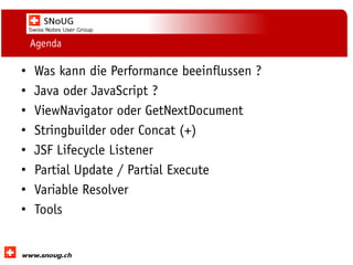 Social Collaboration 39: "Vernetzte Informationswelt“

Agenda

•
•
•
•
•
•
•
•

Was kann die Performance beeinflussen ?
Java oder JavaScript ?
ViewNavigator oder GetNextDocument
Stringbuilder oder Concat (+)
JSF Lifecycle Listener
Partial Update / Partial Execute
Variable Resolver
Tools

www.dnug.de

 