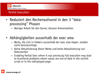 Social Collaboration 39: "Vernetzte Informationswelt“

Partial Execution

• Reduziert den Rechenaufwand in den 3 “dataprocessing” Phasen
– Weniger Arbeit für den Server, bessere Antwortzeiten

• Abhängigkeiten ausserhalb der exec area
– Werte, die sich in Feldern ausserhalb der exec area liegen, werden
nicht berücksichtigt.
– Keine Aktualisierung dieser Werte und keine Aktualisierung von
Dokumenten
– Enabling Partial Exec where it was previously full execution may lead
to functional problems where values are out-of date in the onclick
script or in the redisplayed page.

www.dnug.de

 