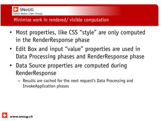 Social Collaboration 39: "Vernetzte Informationswelt“

Minimize work in rendered/ visible computation

• Most properties, like CSS “style” are only computed
in the RenderResponse phase
• Edit Box and input “value” properties are used in
Data Processing phases and RenderResponse phase
• Data Source properties are computed during
RenderResponse
– Results are cached for the next request's Data Processing and
InvokeApplication phases

www.dnug.de

 