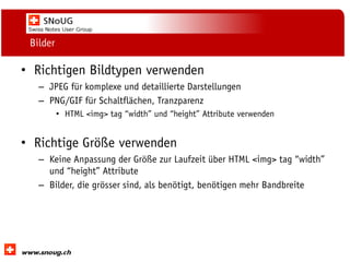 Social Collaboration 39: "Vernetzte Informationswelt“

Bilder

• Richtigen Bildtypen verwenden
– JPEG für komplexe und detaillierte Darstellungen
– PNG/GIF für Schaltflächen, Tranzparenz
• HTML <img> tag “width” und “height” Attribute verwenden

• Richtige Größe verwenden
– Keine Anpassung der Größe zur Laufzeit über HTML <img> tag “width”
und “height” Attribute
– Bilder, die grösser sind, als benötigt, benötigen mehr Bandbreite

www.dnug.de

 
