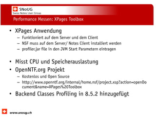 Social Collaboration 39: "Vernetzte Informationswelt“

Performance Messen: XPages Toolbox

• XPages Anwendung
– Funktioniert auf dem Server und dem Client
– NSF muss auf dem Server/ Notes Client installiert werden
– profiler.jar file in den JVM Start Parametern eintragen

• Misst CPU und Speicherauslastung
• OpenNTF.org Projekt
– Kostenlos und Open Source
– http://www.openntf.org/internal/home.nsf/project.xsp?action=openDo
cument&name=XPages%20Toolbox

• Backend Classes Profiling in 8.5.2 hinzugefügt
www.dnug.de

 
