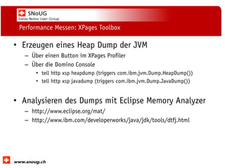 Social Collaboration 39: "Vernetzte Informationswelt“

Performance Messen: XPages Toolbox

• Erzeugen eines Heap Dump der JVM
– Über einen Button im XPages Profiler
– Über die Domino Console
• tell http xsp heapdump (triggers com.ibm.jvm.Dump.HeapDump())
• tell http xsp javadump (triggers com.ibm.jvm.Dump.JavaDump())

• Analysieren des Dumps mit Eclipse Memory Analyzer
– http://www.eclipse.org/mat/
– http://www.ibm.com/developerworks/java/jdk/tools/dtfj.html

www.dnug.de

 