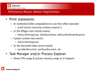 Social Collaboration 39: "Vernetzte Informationswelt“

Performance Messen: Weitere Möglichkeiten

• Print statements
– In rendered/visible computations to see how often executed
• print("panel2 evaluating rendered property");

– In the XPages root control events:
• before/afterPageLoad, afterRestoreView, before/afterRenderResponse.

– Custom control root events:
• before/afterPageLoad.

– In the document data source events:
• queryNewDocument, postSaveDocument, etc.

• Task Manager and/or Process Explorer
– Shows CPU usage & process memory usage as it happens

www.dnug.de

 