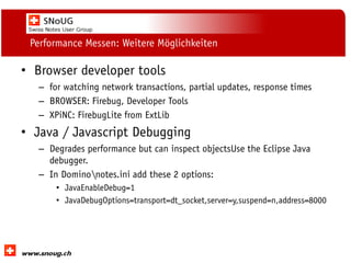 Social Collaboration 39: "Vernetzte Informationswelt“

Performance Messen: Weitere Möglichkeiten

• Browser developer tools
– for watching network transactions, partial updates, response times
– BROWSER: Firebug, Developer Tools
– XPiNC: FirebugLite from ExtLib

• Java / Javascript Debugging
– Degrades performance but can inspect objectsUse the Eclipse Java
debugger.
– In Dominonotes.ini add these 2 options:
• JavaEnableDebug=1
• JavaDebugOptions=transport=dt_socket,server=y,suspend=n,address=8000

www.dnug.de

 