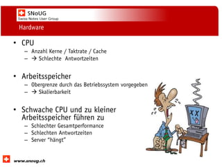 Social Collaboration 39: "Vernetzte Informationswelt“

Hardware

• CPU
– Anzahl Kerne / Taktrate / Cache
–  Schlechte Antwortzeiten

• Arbeitsspeicher
– Obergrenze durch das Betriebssystem vorgegeben
–  Skalierbarkeit

• Schwache CPU und zu kleiner
Arbeitsspeicher führen zu
– Schlechter Gesamtperformance
– Schlechten Antwortzeiten
– Server “hängt”
www.dnug.de

 