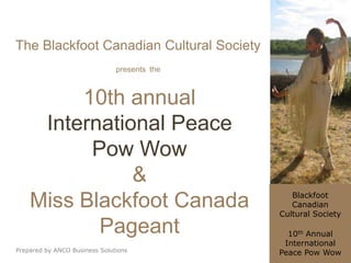 The Blackfoot Canadian Cultural Society
                               presents the



         10th annual
     International Peace
          Pow Wow
               &
                                                 Blackfoot
    Miss Blackfoot Canada                        Canadian
                                              Cultural Society

           Pageant                              10th Annual
                                               International
Prepared by ANCO Business Solutions           Peace Pow Wow
 