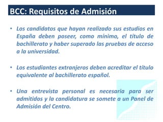 BCC: Requisitos de Admisión
• Los candidatos que hayan realizado sus estudios en
  España deben poseer, como mínimo, el título de
  bachillerato y haber superado las pruebas de acceso
  a la universidad.

• Los estudiantes extranjeros deben acreditar el título
  equivalente al bachillerato español.

• Una entrevista personal es necesaria para ser
  admitidos y la candidatura se somete a un Panel de
  Admisión del Centro.
                                                     24
 