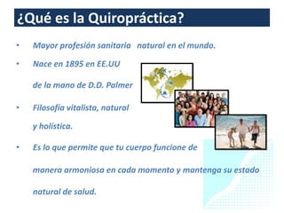 ¿Qué es la Quiropráctica?
•   Mayor profesión sanitaria natural en el mundo.

•   Nace en 1895 en EE.UU

    de la mano de D.D. Palmer

•   Filosofía vitalista, natural

    y holística.

•   Es lo que permite que tu cuerpo funcione de

    manera armoniosa en cada momento y mantenga su estado

    natural de salud.
 
