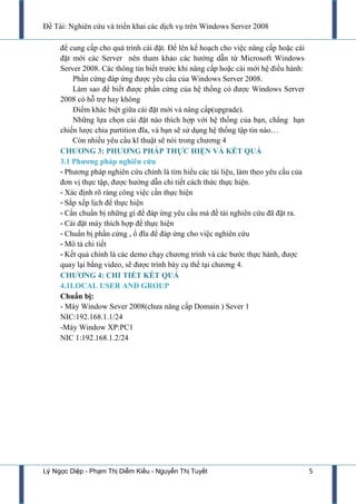 Đề Tài: Nghiên cứu và triển khai các dịch vụ trên Windows Server 2008
Lý Ngọc Diệp - Phạm Thị Diễm Kiều - Nguyễn Thị Tuyết 5
để cung cấp cho quá trình cài đặt. Để lên kế hoạch cho việc nâng cấp hoặc cài
đặt mới các Server nên tham khảo các hƣớng dẫn từ Microsoft Windows
Server 2008. Các thông tin biết trƣớc khi nâng cấp hoặc cài mới hệ điều hành:
Phần cứng đáp ứng đƣợc yêu cầu của Windows Server 2008.
Làm sao để biết đƣợc phần cứng của hệ thống có đƣợc Windows Server
2008 có hỗ trợ hay không
Điểm khác biệt giữa cài đặt mới và nâng cấp(upgrade).
Những lựa chọn cài đặt nào thích hợp với hệ thống của bạn, chẳng hạn
chiến lƣợc chia partition đĩa, và bạn sẽ sử dụng hệ thống tập tin nào…
Còn nhiều yêu cầu kĩ thuật sẽ nói trong chƣơng 4
CHƢƠNG 3: PHƢƠNG PHÁP THỰC HIỆN VÀ KẾT QUẢ
3.1 Phƣơng pháp nghiên cứu
- Phƣơng pháp nghiên cứu chính là tìm hiểu các tài liệu, làm theo yêu cầu của
đơn vị thực tập, đƣợc hƣớng dẫn chi tiết cách thức thực hiện.
- Xác định rõ ràng công việc cần thực hiện
- Sắp xếp lịch để thực hiện
- Cần chuẩn bị những gì để đáp ứng yêu cầu mà đề tài nghiên cứu đã đặt ra.
- Cài đặt máy thích hợp để thực hiện
- Chuẩn bị phần cứng , ổ đĩa để đáp ứng cho việc nghiên cứu
- Mô tả chi tiết
- Kết quả chính là các demo chạy chƣơng trình và các bƣớc thực hành, đƣợc
quay lại bằng video, sẽ đƣợc trình bày cụ thể tại chƣơng 4.
CHƢƠNG 4: CHI TIẾT KẾT QUẢ
4.1LOCAL USER AND GROUP
Chuẩn bị:
- Máy Window Sever 2008(chƣa năng cấp Domain ) Sever 1
NIC:192.168.1.1/24
-Máy Window XP:PC1
NIC 1:192.168.1.2/24
 