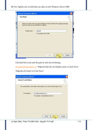 Đề Tài: Nghiên cứu và triển khai các dịch vụ trên Windows Server 2008
Lý Ngọc Diệp - Phạm Thị Diễm Kiều - Nguyễn Thị Tuyết 112
Cấu hình Out Look mail để quán lý mail cho tài khoảng
tk1@phamthidiemkieu.vn. Nhập tên hiện thị vào Display name và click Next>
Nhập địa chỉ Email và Click Next>
 