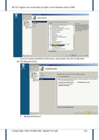 Đề Tài: Nghiên cứu và triển khai các dịch vụ trên Windows Server 2008
Lý Ngọc Diệp - Phạm Thị Diễm Kiều - Nguyễn Thị Tuyết 120
Cửa sổ Comfirm Installation Selections, chọn Install. Sau khi cài đặt hoàn
tất. Thì đóng cửa sổ lại.
2. Backup Full Server
 
