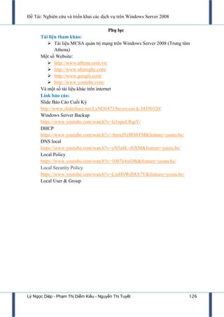 Đề Tài: Nghiên cứu và triển khai các dịch vụ trên Windows Server 2008
Lý Ngọc Diệp - Phạm Thị Diễm Kiều - Nguyễn Thị Tuyết 126
Phụ lục
Tài liệu tham khảo:
 Tài liệu MCSA quản trị mạng trên Windows Server 2008 (Trung tâm
Athena)
Một số Website:
 http://www.athena.com.vn/
 http://www.nhatnghe.com/
 http://www.google.com/
 http://www.youtube.com/
Và một số tài liệu khác trên internet
Link báo cáo:
Slide Báo Cáo Cuối Kỳ
http://www.slideshare.net/LyND1473/bo-co-cui-k-34350320/
Windows Server Backup
https://www.youtube.com/watch?v=lz1xpoLRqsY/
DHCP
https://www.youtube.com/watch?v=AnmZGJR88TM&feature=youtu.be/
DNS local
https://www.youtube.com/watch?v=yN5a8L-zhXM&feature=youtu.be/
Local Policy
https://www.youtube.com/watch?v=1007li4xG9k&feature=youtu.be/
Local Security Policy
https://www.youtube.com/watch?v=LjuHSWdMA7Y&feature=youtu.be/
Local User & Group
 