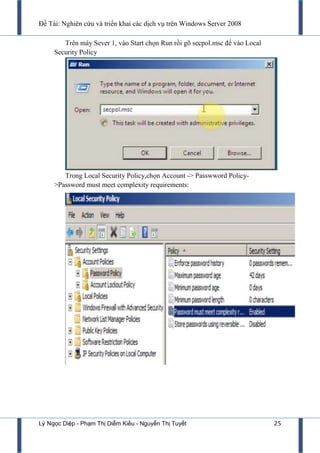 Đề Tài: Nghiên cứu và triển khai các dịch vụ trên Windows Server 2008
Lý Ngọc Diệp - Phạm Thị Diễm Kiều - Nguyễn Thị Tuyết 25
Trên máy Sever 1, vào Start chọn Run rồi gõ secpol.msc để vào Local
Security Policy
Trong Local Security Policy,chọn Account -> Passwword Policy-
>Password must meet complexity requirements:
 