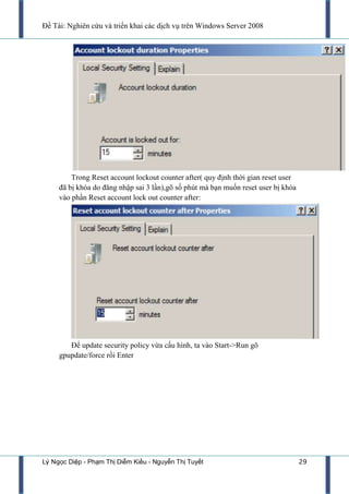 Đề Tài: Nghiên cứu và triển khai các dịch vụ trên Windows Server 2008
Lý Ngọc Diệp - Phạm Thị Diễm Kiều - Nguyễn Thị Tuyết 29
Trong Reset account lockout counter after( quy định thời gian reset user
đã bị khóa do đăng nhập sai 3 lần),gõ số phút mà bạn muốn reset user bị khóa
vào phần Reset account lock out counter after:
Để update security policy vừa cấu hình, ta vào Start->Run gõ
gpupdate/force rồi Enter
 