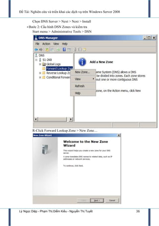 Đề Tài: Nghiên cứu và triển khai các dịch vụ trên Windows Server 2008
Lý Ngọc Diệp - Phạm Thị Diễm Kiều - Nguyễn Thị Tuyết 36
Chọn DNS Server > Next > Next > Install
-Bƣớc 2: Cấu hình DSN Zones và kiểm tra
Start menu > Administrative Tools > DSN
R-Click Forward Lookup Zone > New Zone…
 
