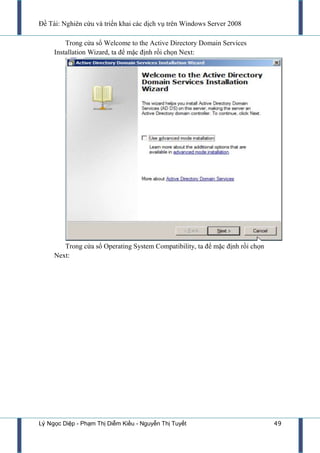 Đề Tài: Nghiên cứu và triển khai các dịch vụ trên Windows Server 2008
Lý Ngọc Diệp - Phạm Thị Diễm Kiều - Nguyễn Thị Tuyết 49
Trong cửa sổ Welcome to the Active Directory Domain Services
Installation Wizard, ta để mặc định rồi chọn Next:
Trong cửa sổ Operating System Compatibility, ta để mặc định rồi chọn
Next:
 