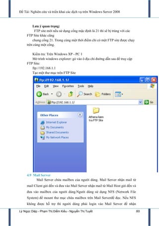 Đề Tài: Nghiên cứu và triển khai các dịch vụ trên Windows Server 2008
Lý Ngọc Diệp - Phạm Thị Diễm Kiều - Nguyễn Thị Tuyết 80
Lƣu ý quan trọng:
FTP site mới nếu sử dụng cổng mặc định là 21 thì sẽ bị trùng với các
FTP Site khác cũng
chung cổng 21. Trong cùng một thời điểm chỉ có một FTP site đƣợc chạy
trên cùng một cổng.
Kiểm tra: Trên Windows XP - PC 1
Mở trình windows explorer: gỏ vào ô địa chỉ đƣờng dẫn sau để truy cập
FTP Site:
ftp://192.168.1.1
Tạo một thƣ mục trên FTP Site
4.9 Mail Server
Mail Server chứa mailbox của ngƣời dùng. Mail Server nhận mail từ
mail Client gửi đến và đƣa vào Mail Server nhận mail từ Mail Host gửi đến và
đƣa vào mailbox của ngƣời dùng.Ngƣời dùng sử dụng NFS (Network File
System) để mount thƣ mục chứa mailbox trên Mail Serverđể đọc. Nếu NFS
không đƣợc hỗ trợ thì ngƣời dùng phải login vào Mail Server để nhận
 
