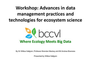 Workshop: Advances in data 
management practices and 
technologies for ecosystem science 
Where Ecology Meets Big Data 
By Dr Willow Hallgren, Professor Brendan Mackey and Mr Andrew Bowness 
Presented by Willow Hallgren 
 