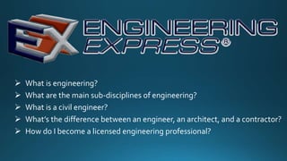  What is engineering?
 What are the main sub-disciplines of engineering?
 What is a civil engineer?
 What’s the difference between an engineer, an architect, and a contractor?
 How do I become a licensed engineering professional?
 