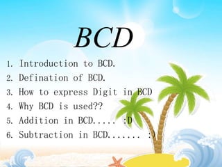 BCD
1. Introduction to BCD.
2. Defination of BCD.
3. How to express Digit in BCD
4. Why BCD is used??
5. Addition in BCD..... :D
6. Subtraction in BCD....... :)
 