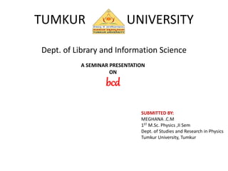 TUMKUR UNIVERSITY
Dept. of Library and Information Science
A SEMINAR PRESENTATION
ON
bcd
SUBMITTED BY:
MEGHANA .C.M
1ST M.Sc. Physics ,II Sem
Dept. of Studies and Research in Physics
Tumkur University, Tumkur
 