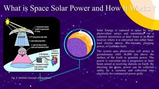 What is Space Solar Power and How It Works ?
Solar Energy is captured in space by large
photovoltaic arrays and transmitted via a
coherent microwave or laser beam to an Earth
receiver where it is converted into either base-
load electric power, low-intensity charging
power, or synthetic fuels.
The system uses photovoltaic cell arrays in
geostationary orbit 36,000 km above the
surface of the Earth to generate power. The
power is converted into a microwave or laser
beam aimed at receiving stations on Earth. By
directing the beam, power can be collected
safely by a rectenna and converted into
electricity for commercial power grids.
Fig. 2: Satellite Concept of Operation.
 