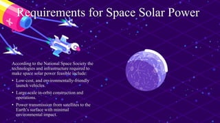 Requirements for Space Solar Power
According to the National Space Society the
technologies and infrastructure required to
make space solar power feasible include:
• Low-cost, and environmentally-friendly
launch vehicles.
• Large scale in-orbit construction and
operations.
• Power transmission from satellites to the
Earth’s surface with minimal
environmental impact.
 