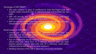 Advantages of SSP (SBSP) :
• The solar collector in space is unaffected by both Day/Night cycle and
weather, unlike terrestrial solar or wind power plant it is available day and
night.
• SSP will provide true energy independence compared to earth-based
energy resources or hostile foreign oil providers.
• SSP can also provide a market large enough to develop the low-cost space
transportation system that is required for its deployment.
Disadvantages of SSP (SBSP) :
• Launch cost of the satellites is very expensive, but over time, and
especially with the commercialization of the space industry, more launch
missions would reduce the costs.
• Size of construction for the rectenna is massive if using monocrystalline
silicon solar cells which have 14 % efficient, however when use triple
junction gallium arsenide solar cells with 28 % efficiency could reduce
collector area by half, but still are quite expensive.
• Building structures of this size in space have never been attempted.
 
