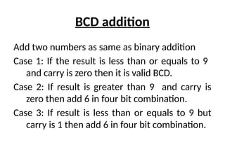 BCD addition
Add two numbers as same as binary addition
Case 1: If the result is less than or equals to 9
and carry is zero then it is valid BCD.
Case 2: If result is greater than 9 and carry is
zero then add 6 in four bit combination.
Case 3: If result is less than or equals to 9 but
carry is 1 then add 6 in four bit combination.
 