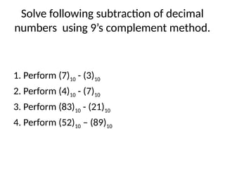 Solve following subtraction of decimal
numbers using 9’s complement method.
1. Perform (7)10 - (3)10
2. Perform (4)10 - (7)10
3. Perform (83)10 - (21)10
4. Perform (52)10 – (89)10
 