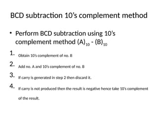 BCD subtraction 10’s complement method
• Perform BCD subtraction using 10’s
complement method (A)10 - (B)10
1. Obtain 10’s complement of no. B
2. Add no. A and 10’s complement of no. B
3. If carry is generated in step 2 then discard it.
4. If carry is not produced then the result is negative hence take 10’s complement
of the result.
 