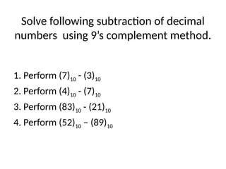 Solve following subtraction of decimal
numbers using 9’s complement method.
1. Perform (7)10 - (3)10
2. Perform (4)10 - (7)10
3. Perform (83)10 - (21)10
4. Perform (52)10 – (89)10
 
