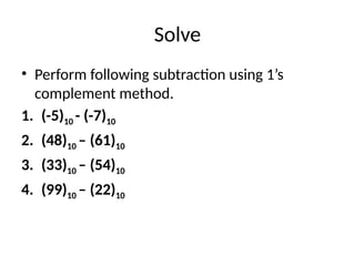 Solve
• Perform following subtraction using 1’s
complement method.
1. (-5)10 - (-7)10
2. (48)10 – (61)10
3. (33)10 – (54)10
4. (99)10 – (22)10
 