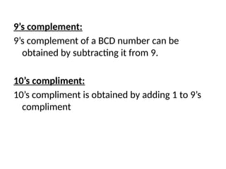 9’s complement:
9’s complement of a BCD number can be
obtained by subtracting it from 9.
10’s compliment:
10’s compliment is obtained by adding 1 to 9’s
compliment
 