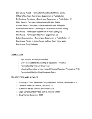 Life-Saving Award – Farmington Department of Public Safety
Officer of the Year– Farmington Department of Public Safety
Professional Excellence – Farmington Department of Public Safety (2)
Merit Award – Farmington Department of Public Safety
Citation Award – Farmington Department of Public Safety (6)
Commendation Award – Farmington Department of Public Safety
Unit Award – Farmington Department of Public Safety (7)
Unit Award – Farmington Hills Police Department (2)
Letter of Appreciation – Farmington Department of Public Safety (4)
Farmington Family in Action Award for Drug Court Home Visits
Farmington Public Schools
COMMITTEES
 Safe Schools Advisory Committee
 GRIP (Generations Responding to Issues and Problems)
 Farmington High School Crisis Team
 Interview Committee for new hires of Principal/Assistant Principals at FHS
 Farmington Hills High Risk Response Team
PRESENTER/ PANEL MEMBER
 South Lyon Youth Assistance Drug Awareness Seminar, November 2014
 Domestic Violence Seminar, January 2005
 Substance Abuse Seminar, December 2004
 Legal Consequences Video, Call to Action Coalition
 Drug Trends, December 2003
 