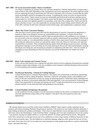 2007- 2008 O2 Arena Greenwich London : Pantry Coordinator 
As a Pantry Coordinator my primary focus was customer satisfaction. I had the responsibility of supervising a 
team of forty to fifty staff, depending on the circumstances and event requirements. On a busy night this would 
involve organizing the team to ensure that each VIP suite is allocated a host or hostess to ensure that the client 
needs are promptly catered for throughout the evening. Considering the variety of events we hosted and the 
calibre of our clients, I had to ensure my team was presentable and professional at all times and that service 
was provided to a very high standard. I also had to ensure that the pantry was regularly restocked and that the 
customer accounts were updated regularly to avoid delays at the end of the evening when I had to provide the 
clients with their invoice. I was also responsible for ensuring that the instant billing systems tallied at the end 
of the shift. And that all staff where educated on food and beverage and complimentary condiments suited. 
2006-2006 Boots: Max Factor Concession Manager 
After proving to myself and my peers that I had the determination to succeed, I requested an opportunity to 
express my ideas in an attempt to increase my responsibilities and experience. I created a Power Point 
presentation on how I felt the business could be improved and presented it with confidence to my manager. I 
was successful as she was extremely impressed with my initiative and promoted me accordingly. I then turned 
my ideas to reality as I was allocated three members of staff to form a new team of which I was the manager. I 
still carried out makeovers on clients as I enjoyed this aspect of my role. However I had many new tasks and 
responsibilities to maintain. These included producing reports of growth takings on previous years, attending 
management meetings as well as hosting my own team meetings to discuss new ideas and techniques, ensuring 
that targets were being met, and increasing my clientele in competition with other areas. After two months of 
managing my team and putting my ideas in to practice, my account at Bluewater was number one in the 
country. 
2002-2003 Boots: Cash Assistant and Customer Service 
In this role my main priority was to operate the cash desk which involved completing all transactions including 
purchases, returns and exchanges. I was also available to assist customers with their purchases when necessary 
as well as dealing with customer complaints. 
2002-2002 Weatherseal Marketing – Telesales & Training Manager 
I joined Weatherseal as a Telesales Representative. This meant I was continuously on the phone representing 
the company as well as selling the product. Therefore, I had to be well spoken, positive and confident at all 
times. In this role I learned how to focus my energy on remaining positive; I found that clients responded well 
to polite, un-intrusive conversation rather than a hard sales approach. I was soon promoted to Trainee Manager 
where I was responsible for recruiting and training new staff. I would advise them how to be successful in 
telesales and how to stay motivated when selling products over the phone. 
2001-2002 Coton& Hamblin Ltd Opticians: Receptionist 
As the receptionist for this company I was the main point of contact for the clients. I would answer the phones 
and make appointments using a diary on the computer. I also dealt with cash transactions after each 
appointment. 
HOBBIES & INTERESTS: 
My ultimate dream was to travel the world, which I fulfilled in 2006/07 when I spent 6 months exploring various 
countries and cultures including Thailand, Hong Kong an Australia. I like to discover new trends in fashion and beauty. I 
enjoy finding out about new products and designs. I have been on many different courses and taken part in competitions 
and events such as the Dermalogica. ‘Look Good Feel Better’ campaign, and Cover girl competitions all over the country. 
I get pleasure meeting new people and have a world wide network of contacts gained from my travels. Through the 
work I have carried out over the past eleven years it has enabled me to meet a huge number of different characters & deal 
with so many personality types. This has helped me to read body language, adapt my skills and get the best out of every 
one I meet. Every day of my life I try to make sure I meet and greet as many people as possible in a positive and friendly 
manor , and learn from them. 
