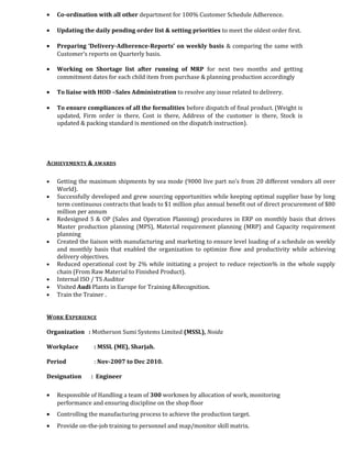 • Co-ordination with all other department for 100% Customer Schedule Adherence.
• Updating the daily pending order list & setting priorities to meet the oldest order first.
• Preparing ‘Delivery-Adherence-Reports’ on weekly basis & comparing the same with
Customer’s reports on Quarterly basis.
• Working on Shortage list after running of MRP for next two months and getting
commitment dates for each child item from purchase & planning production accordingly
• To liaise with HOD –Sales Administration to resolve any issue related to delivery.
• To ensure compliances of all the formalities before dispatch of final product. (Weight is
updated, Firm order is there, Cost is there, Address of the customer is there, Stock is
updated & packing standard is mentioned on the dispatch instruction).
ACHIEVEMENTS & AWARDS
• Getting the maximum shipments by sea mode (9000 live part no’s from 20 different vendors all over
World).
• Successfully developed and grew sourcing opportunities while keeping optimal supplier base by long
term continuous contracts that leads to $1 million plus annual benefit out of direct procurement of $80
million per annum
• Redesigned S & OP (Sales and Operation Planning) procedures in ERP on monthly basis that drives
Master production planning (MPS), Material requirement planning (MRP) and Capacity requirement
planning
• Created the liaison with manufacturing and marketing to ensure level loading of a schedule on weekly
and monthly basis that enabled the organization to optimize flow and productivity while achieving
delivery objectives.
• Reduced operational cost by 2% while initiating a project to reduce rejection% in the whole supply
chain (From Raw Material to Finished Product).
• Internal ISO / TS Auditor
• Visited Audi Plants in Europe for Training &Recognition.
• Train the Trainer .
WORK EXPERIENCE
Organization : Motherson Sumi Systems Limited (MSSL), Noida
Workplace : MSSL (ME), Sharjah.
Period : Nov-2007 to Dec 2010.
Designation : Engineer
• Responsible of Handling a team of 300 workmen by allocation of work, monitoring
performance and ensuring discipline on the shop floor
• Controlling the manufacturing process to achieve the production target.
• Provide on-the-job training to personnel and map/monitor skill matrix.
 