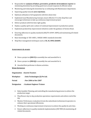 • Responsible for analysis of failure, preventive, predictive & breakdown reports for
minimizing downtime by providing quick turn around responses & efficient solute
• Monitoring and reducing the downtime by co-ordinating with Maintenance department.
• Improving quality towards zero rejections.
• Optimum utilization of all equipments with Zero down time
• Implement Lean Manufacturing Concept, ensure effective 5 S in the shop floor and
encourage technicians to take up continuous improvement project
• Deliver products with first time right quality
• Deploy a quality spirit and a culture of continual improvement in production system
• Implement productivity improvement initiatives under the guidance of Section Head.
• Ensuring adherence to quality standards (ISO/TS 16949: 2009) and maintaining all related
documents.
• Basic knowledge of ISO 14001 / OHSAS 18001 standards desirable
• Shop floor management techniques such as 5S, 3C, FIFO, KAIZEN.
ACHIEVEMENTS & AWARDS
 Done a project on (HAI-V) in assembly line and awarded for it.
 Done a project on (HAI-Q) in assembly line and awarded for it.
 Awarded Best performer in Kaizen activities.
WORK EXPERIENCE
Organization : Escorts Tractors
Workplace : Seitz Technologies (I) Pvt Ltd.
Period : Nov 2006 to Nov 2007
Designation : Graduate Engineer Trainee
• Roles handled: Planning and controlling the manufacturing process to achieve the
production target.
• Plan/Ensure day-to-day production operations requirements and achieve end of the
day
• Monitor Performance evaluation & train the subordinate technicians & operators to
enhance their operational efficiencies.
• Working on continuous improvement of process to achieve the quality & cycle time.
• Ensure adherence to quality standards implementation (ISO 9001) & maintaining all
related documents.
 