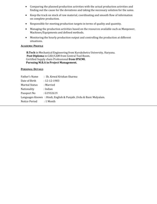 • Comparing the planned production activities with the actual production activities and
finding out the cause for the deviations and taking the necessary solution for the same.
• Keep the track on stock of raw material, coordinating and smooth flow of information
on complete production.
• Responsible for meeting production targets in terms of quality and quantity.
• Managing the production activities based on the resources available such as Manpower,
Machines/Equipments and defined methods.
• Monitoring the hourly production output and controlling the production at different
situations.
ACADEMIC PROFILE
B.Tech in Mechanical Engineering from Kurukshetra University, Haryana.
Post Diploma in CAD/CAM from Central Tool Room.
Certified Supply chain Professional from IPSCMI.
Pursuing M.B.A in Project Management.
PERSONAL DETAILS
Father’s Name : Sh. Kewal Krishan Sharma
Date of Birth : 12-12-1983
Marital Status : Married
Nationality : Indian
Passport No : G1932619
Languages Known : Hindi, English & Punjabi ,Urdu & Basic Malyalam.
Notice Period : 1 Month
 