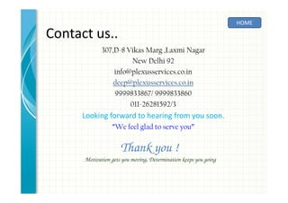 Contact us..
307,D-8 Vikas Marg ,Laxmi Nagar
New Delhi 92
info@plexusservices.co.in
deep@plexusservices.co.in
9999833867/ 9999833860
011-26281592/3
Looking forward to hearing from you soon.
“We feel glad to serve you”
HOME
Thank you !
Motivation gets you moving, Determination keeps you going
 