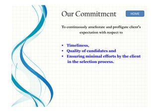 Our Commitment
To continuously ameliorate and profligate client’s
expectation with respect to
Timeliness,
Quality of candidates and
Ensuring minimal efforts by the client
in the selection process.
HOME
 