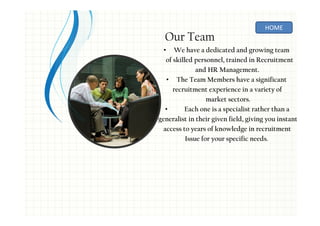 Our Team
• We have a dedicated and growing team
of skilled personnel, trained in Recruitment
and HR Management.
• The Team Members have a significant
recruitment experience in a variety of
market sectors.
• Each one is a specialist rather than a
generalist in their given field, giving you instant
access to years of knowledge in recruitment
Issue for your specific needs.
HOME
 