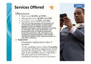 Services Offered
Recruitment:
Top Level, 12.33% of CTC.
Managerial Level, 10.25% of CTC
Executive Level. 8.33% of CTC.
The CTC for the purpose of calculation of
service fees shall include compensation
payable to the candidate and will add
without limitation, salary (whether monthly
or annually), the value of benefits and
perquisites such as medical allowance,
insurance premium, LTA, company’s car,
company’s accommodation, and retrials
namely Provident Fund, Superannuation or
any other schemes.
Replacement :
Guarantee replacement after 2
months .
If the candidate leaves within 2 months
of joining, will find a replacement which
will not be charged for. This warranty is
only if the candidate leaves voluntarily.
We will need to be informed of
candidates leaving as soon as he leaves.
HOME
 